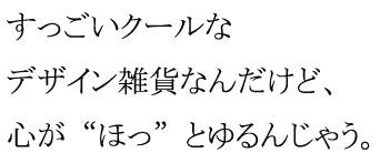 すっごいクールなデザイン雑貨なんだけど、心が“ほっ”とゆるんじゃう